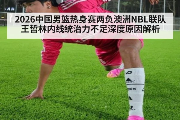 2026中国男篮热身赛两负澳洲NBL联队王哲林内线统治力不足深度原因解析